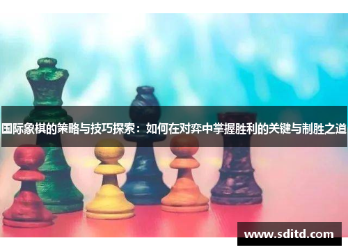 国际象棋的策略与技巧探索：如何在对弈中掌握胜利的关键与制胜之道